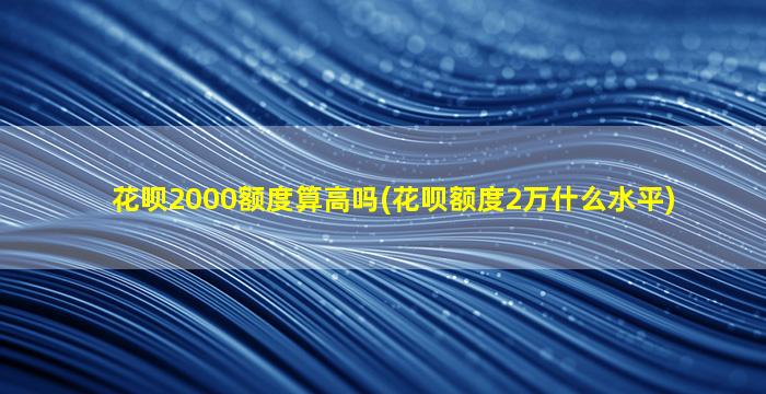 花呗2000额度算高吗(花呗额度2万什么水平)