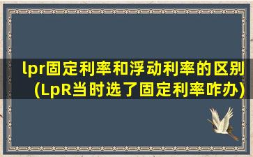 lpr固定利率和浮动利率的区别(LpR当时选了固定利率咋办)