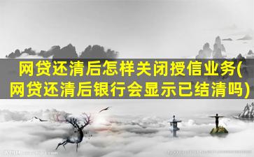 网贷还清后怎样关闭授信业务(网贷还清后银行会显示已结清吗)