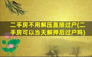 二手房不用解压直接过户(二手房可以当天解押后过户吗)