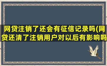 网贷注销了还会有征信记录吗(网贷还清了注销用户对以后有影响吗)