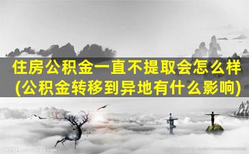 住房公积金一直不提取会怎么样(公积金转移到异地有什么影响)