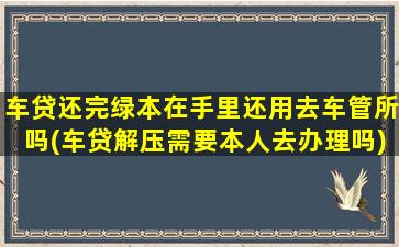 车贷还完绿本在手里还用去车管所吗(车贷解压需要本人去办理吗)