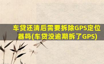 车贷还清后需要拆除GPS定位器吗(车贷没逾期拆了GPS)