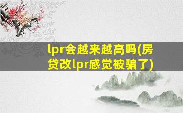 lpr会越来越高吗(房贷改lpr感觉被骗了)