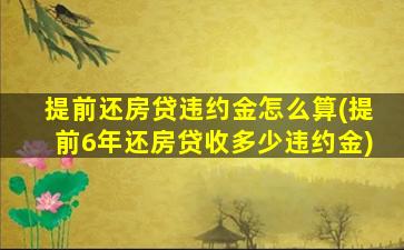 提前还房贷违约金怎么算(提前6年还房贷收多少违约金)