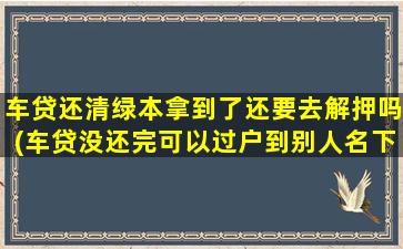 车贷还清绿本拿到了还要去解押吗(车贷没还完可以过户到别人名下吗)