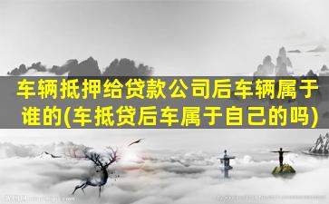 车辆抵押给贷款公司后车辆属于谁的(车抵贷后车属于自己的吗)