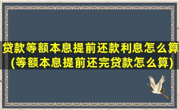 贷款等额本息提前还款利息怎么算(等额本息提前还完贷款怎么算)