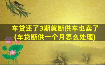 车贷还了3期就断供车也卖了(车贷断供一个月怎么处理)