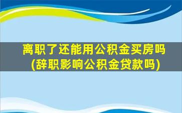 离职了还能用公积金买房吗(辞职影响公积金贷款吗)