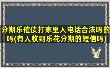 分期乐催债打家里人电话合法吗的吗(有人收到乐花分期的短信吗)