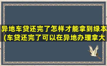 异地车贷还完了怎样才能拿到绿本(车贷还完了可以在异地办理拿大本吗)