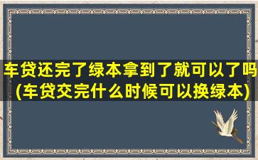 车贷还完了绿本拿到了就可以了吗(车贷交完什么时候可以换绿本)