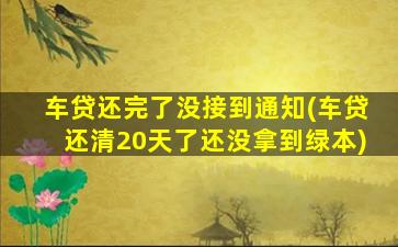 车贷还完了没接到通知(车贷还清20天了还没拿到绿本)