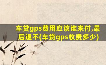 车贷gps费用应该谁来付,最后退不(车贷gps收费多少)