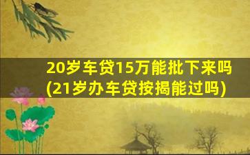 20岁车贷15万能批下来吗(21岁办车贷按揭能过吗)