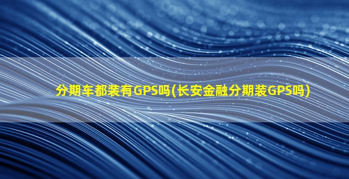 分期车都装有GPS吗(长安金融分期装GPS吗)