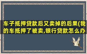 车子抵押贷款后又卖掉的后果(我的车抵押了被卖,银行贷款怎么办)