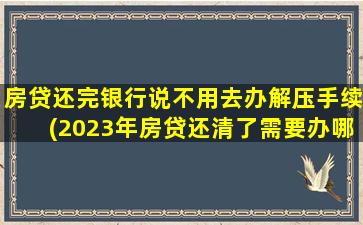 房贷还完银行说不用去办解压手续(2023年房贷还清了需要办哪些手续)