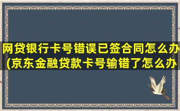 网贷银行卡号错误已签合同怎么办(京东金融贷款卡号输错了怎么办)