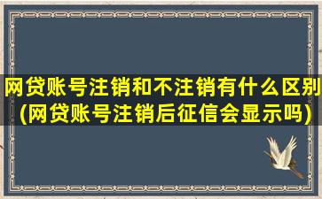 网贷账号注销和不注销有什么区别(网贷账号注销后征信会显示吗)