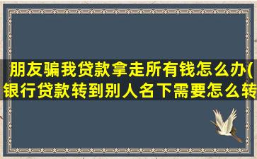 朋友骗我贷款拿走所有钱怎么办(银行贷款转到别人名下需要怎么转)