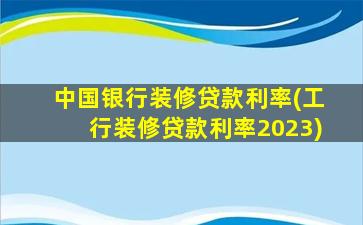 中国银行装修贷款利率(工行装修贷款利率2023)