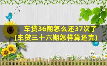 车贷36期怎么还37次了(车贷三十六期怎样算还完)