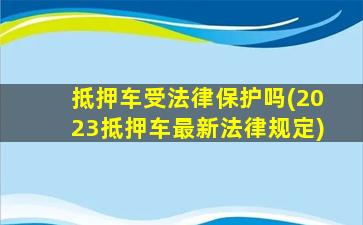 抵押车受法律保护吗(2023抵押车最新法律规定)