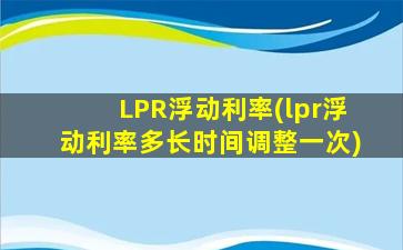 LPR浮动利率(lpr浮动利率多长时间调整一次)