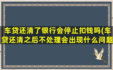 车贷还清了银行会停止扣钱吗(车贷还清之后不处理会出现什么问题)