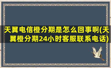 天翼电信橙分期是怎么回事啊(天翼橙分期24小时客服联系电话)