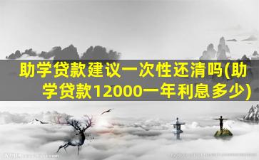 助学贷款建议一次性还清吗(助学贷款12000一年利息多少)