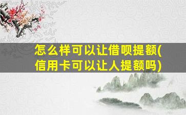 怎么样可以让借呗提额(信用卡可以让人提额吗)