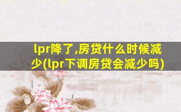 lpr降了,房贷什么时候减少(lpr下调房贷会减少吗)