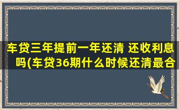 车贷三年提前一年还清 还收利息吗(车贷36期什么时候还清最合适)