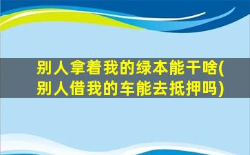 别人拿着我的绿本能干啥(别人借我的车能去抵押吗)