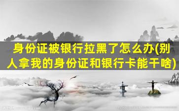 身份证被银行拉黑了怎么办(别人拿我的身份证和银行卡能干啥)