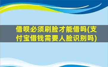 借呗必须刷脸才能借吗(支付宝借钱需要人脸识别吗)