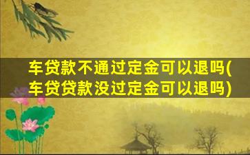 车贷款不通过定金可以退吗(车贷贷款没过定金可以退吗)