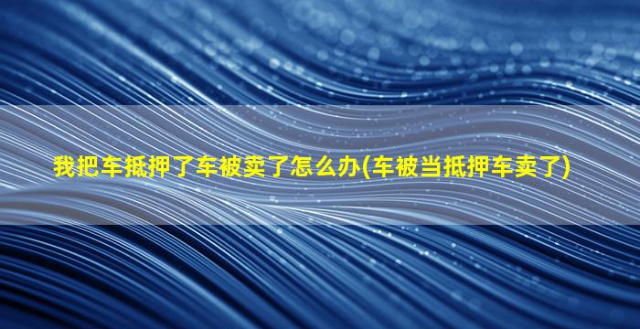 我把车抵押了车被卖了怎么办(车被当抵押车卖了)