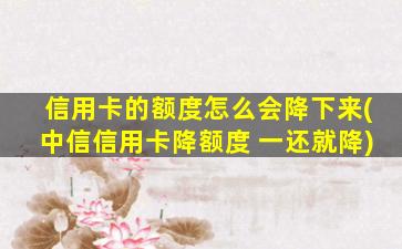 信用卡的额度怎么会降下来(中信信用卡降额度 一还就降)