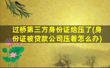 过桥第三方身份证给压了(身份证被贷款公司压着怎么办)