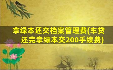 拿绿本还交档案管理费(车贷还完拿绿本交200手续费)