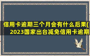 信用卡逾期三个月会有什么后果(2023国家出台减免信用卡逾期政策)