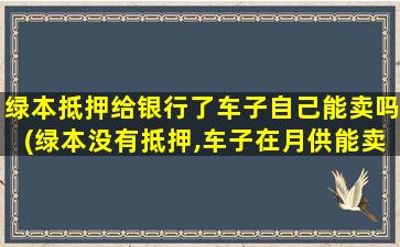 绿本抵押给银行了车子自己能卖吗(绿本没有抵押,车子在月供能卖吗)