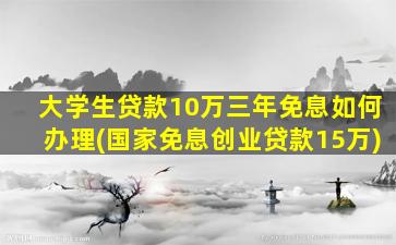 大学生贷款10万三年免息如何办理(国家免息创业贷款15万)