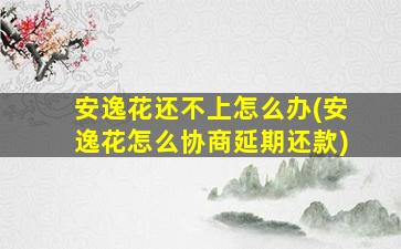 安逸花还不上怎么办(安逸花怎么协商延期还款)