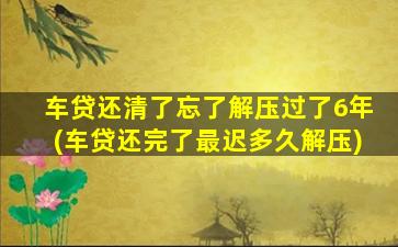 车贷还清了忘了解压过了6年(车贷还完了最迟多久解压)